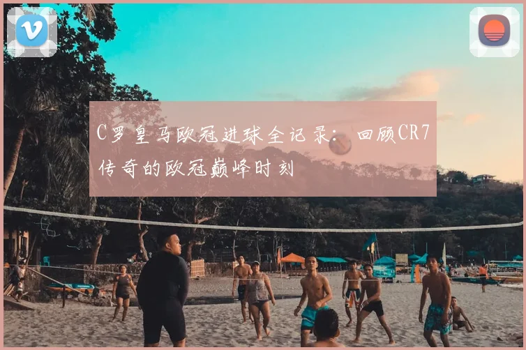 C罗皇马欧冠进球全记录：回顾CR7传奇的欧冠巅峰时刻