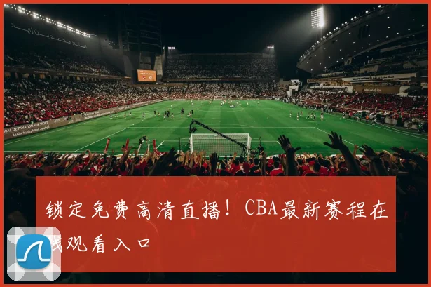 锁定免费高清直播!CBA最新赛程在线观看入口