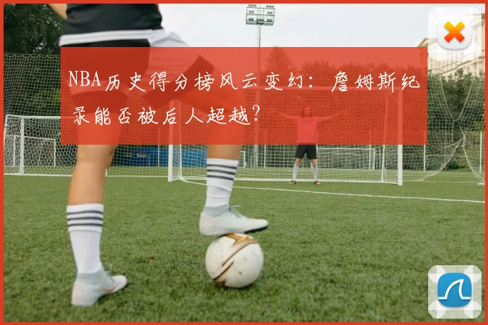 NBA历史得分榜风云变幻：詹姆斯纪录能否被后人超越？