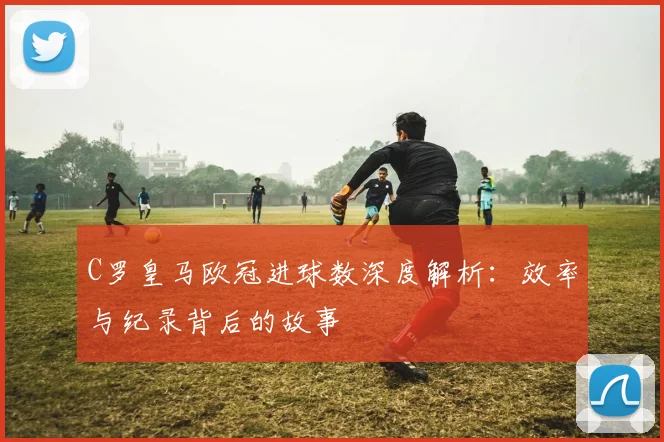 C罗皇马欧冠进球数深度解析：效率与纪录背后的故事