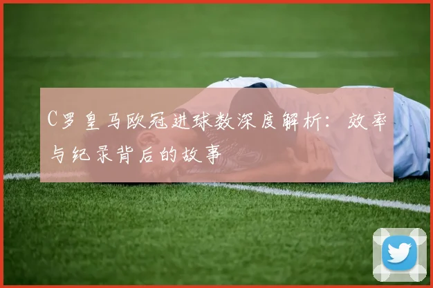 C罗皇马欧冠进球数深度解析：效率与纪录背后的故事
