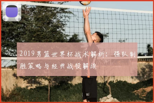 2019男篮世界杯战术解析：强队制胜策略与经典战役解读