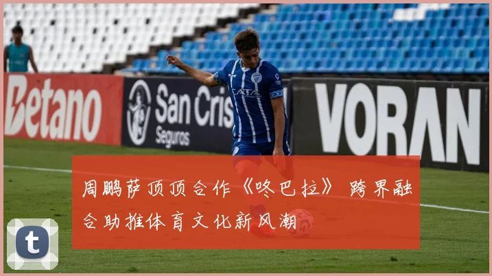 周鹏萨顶顶合作《咚巴拉》 跨界融合助推体育文化新风潮