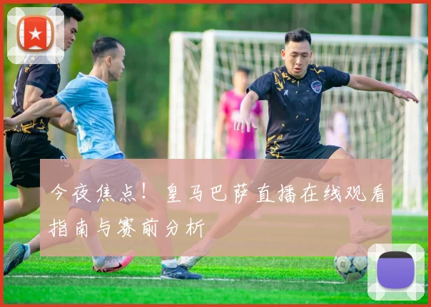 今夜焦点！皇马巴萨直播在线观看指南与赛前分析