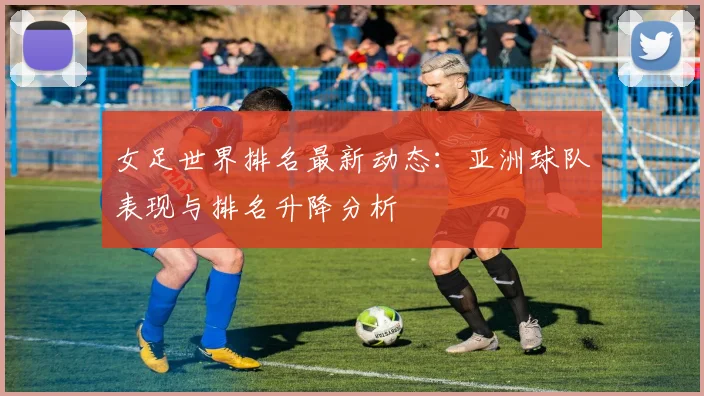 女足世界排名最新动态：亚洲球队表现与排名升降分析