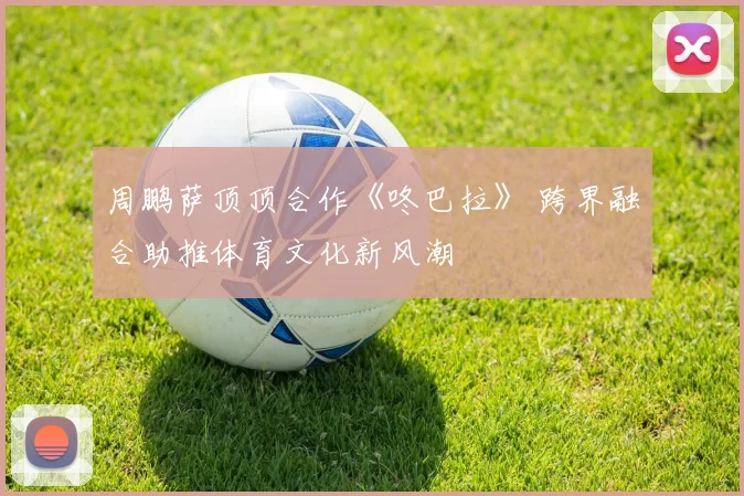 周鹏萨顶顶合作《咚巴拉》 跨界融合助推体育文化新风潮