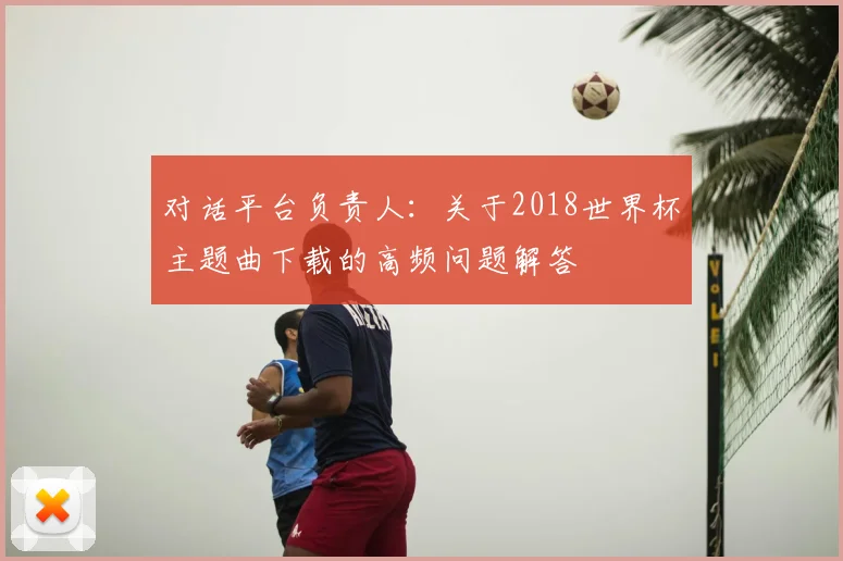 对话平台负责人：关于2018世界杯主题曲下载的高频问题解答