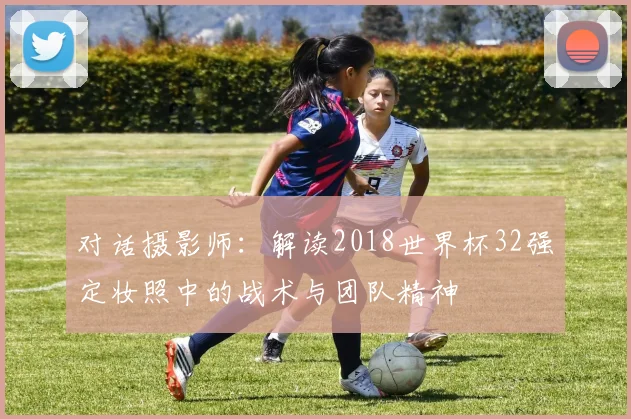 对话摄影师：解读2018世界杯32强定妆照中的战术与团队精神