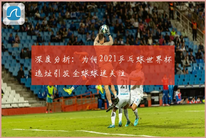 深度分析：为何2021乒乓球世界杯选址引发全球球迷关注