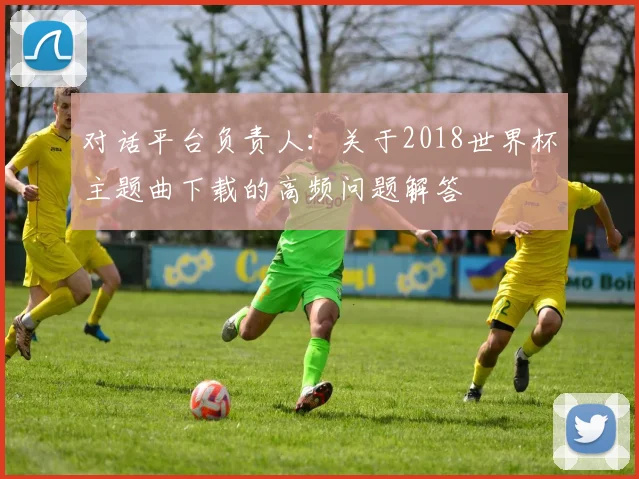 对话平台负责人：关于2018世界杯主题曲下载的高频问题解答