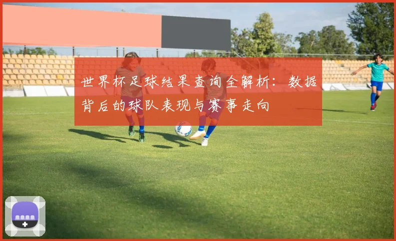 世界杯足球结果查询全解析:数据背后的球队表现与赛事走向