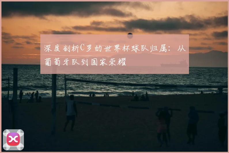 深度剖析C罗的世界杯球队归属:从葡萄牙队到国家荣耀