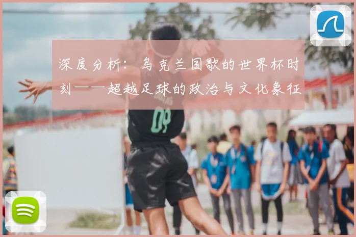 深度分析：乌克兰国歌的世界杯时刻——超越足球的政治与文化象征