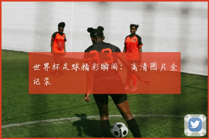 世界杯足球精彩瞬间：高清图片全记录